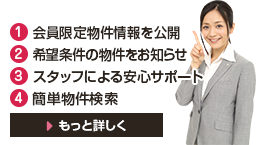 1.会員限定物件情報を公開 2.希望条件の物件をお知らせ 3.スタッフによる安心サポート 4.簡単物件検索 もっと詳しく